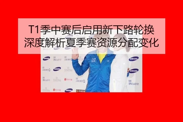 T1季中赛后启用新下路轮换 深度解析夏季赛资源分配变化